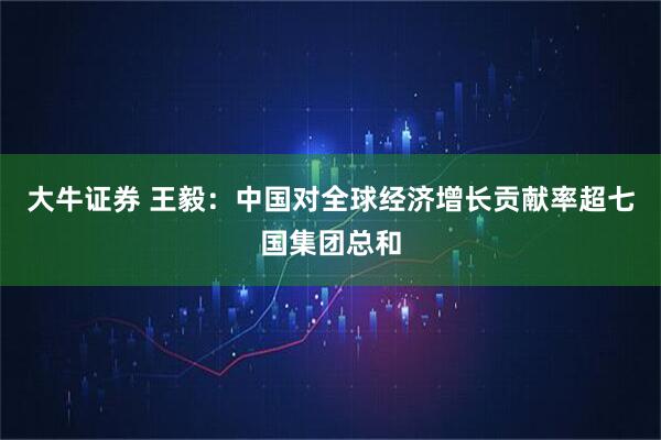 大牛证券 王毅：中国对全球经济增长贡献率超七国集团总和
