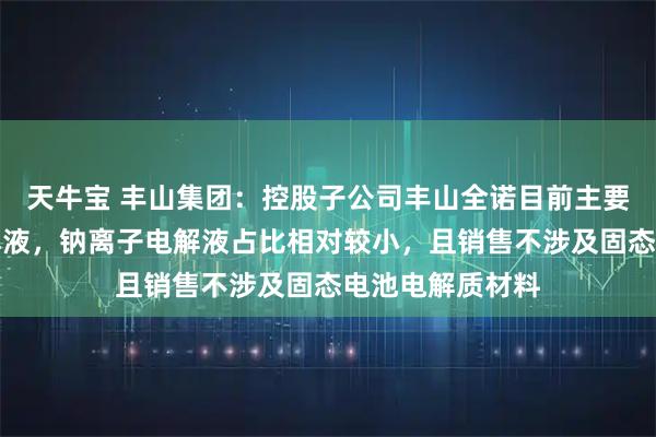 天牛宝 丰山集团：控股子公司丰山全诺目前主要销售锂离子电解液，钠离子电解液占比相对较小，且销售不涉及固态电池电解质材料