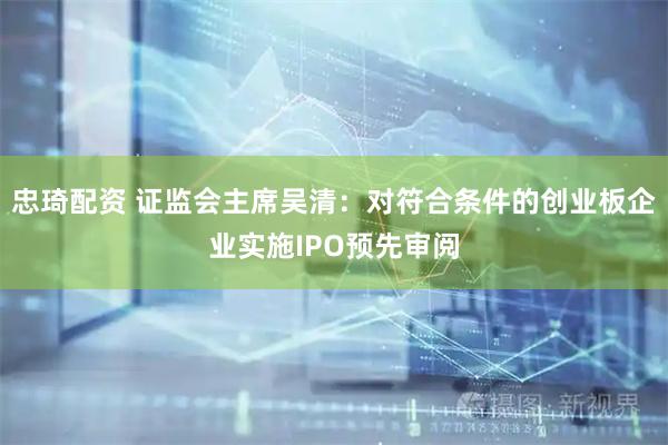 忠琦配资 证监会主席吴清：对符合条件的创业板企业实施IPO预先审阅